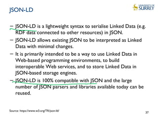 JSON-LD
− JSON-LD is a lightweight syntax to serialise Linked Data (e.g.
RDF data connected to other resources) in JSON.
− JSON-LD allows existing JSON to be interpreted as Linked
Data with minimal changes.
− It is primarily intended to be a way to use Linked Data in
Web-based programming environments, to build
interoperable Web services, and to store Linked Data in
JSON-based storage engines.
− JSON-LD is 100% compatible with JSON and the large
number of JSON parsers and libraries available today can be
reused.
37
Source: https://www.w3.org/TR/json-ld/
 