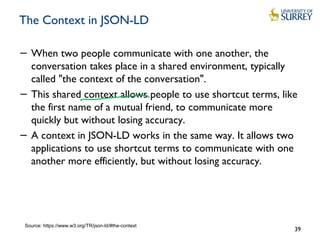 The Context in JSON-LD
− When two people communicate with one another, the
conversation takes place in a shared environment, typically
called "the context of the conversation".
− This shared context allows people to use shortcut terms, like
the first name of a mutual friend, to communicate more
quickly but without losing accuracy.
− A context in JSON-LD works in the same way. It allows two
applications to use shortcut terms to communicate with one
another more efficiently, but without losing accuracy.
39
Source: https://www.w3.org/TR/json-ld/#the-context
 