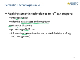 Semantic Technologies in IoT
−Applying semantic technologies to IoT can support:
−interoperability
−effective data access and integration
−resource discovery
−processing of IoT data
−information extraction (for automated decision making
and management)
41
 