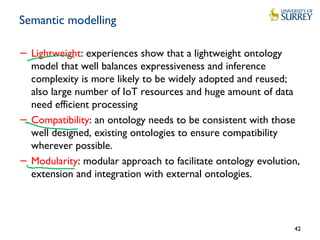Semantic modelling
− Lightweight: experiences show that a lightweight ontology
model that well balances expressiveness and inference
complexity is more likely to be widely adopted and reused;
also large number of IoT resources and huge amount of data
need efficient processing
− Compatibility: an ontology needs to be consistent with those
well designed, existing ontologies to ensure compatibility
wherever possible.
− Modularity: modular approach to facilitate ontology evolution,
extension and integration with external ontologies.
42
 
