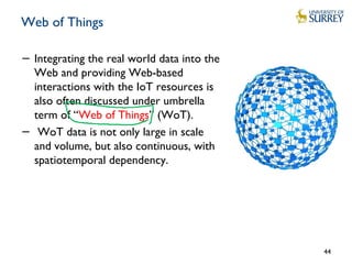 Web of Things
− Integrating the real world data into the
Web and providing Web-based
interactions with the IoT resources is
also often discussed under umbrella
term of “Web of Things” (WoT).
− WoT data is not only large in scale
and volume, but also continuous, with
spatiotemporal dependency.
44
 