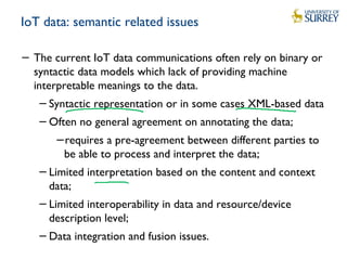 IoT data: semantic related issues
− The current IoT data communications often rely on binary or
syntactic data models which lack of providing machine
interpretable meanings to the data.
−Syntactic representation or in some cases XML-based data
−Often no general agreement on annotating the data;
−requires a pre-agreement between different parties to
be able to process and interpret the data;
−Limited interpretation based on the content and context
data;
−Limited interoperability in data and resource/device
description level;
−Data integration and fusion issues.
 