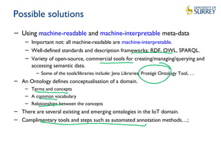 Possible solutions
− Using machine-readable and machine-interpretable meta-data
− Important not: all machine-readable are machine-interpretable.
− Well-defined standards and description frameworks: RDF, OWL, SPARQL.
− Variety of open-source, commercial tools for creating/managing/querying and
accessing semantic data.
− Some of the tools/libraries include: Jena Libraries, Protégé Ontology Tool, …
− An Ontology defines conceptualisation of a domain.
− Terms and concepts
− A common vocabulary
− Relationships between the concepts
− There are several existing and emerging ontologies in the IoT domain.
− Complimentary tools and steps such as automated annotation methods…;
 