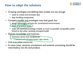 How to adapt the solutions
− Creating ontologies and defining data models are not enough
− tools to create and annotate data
− data handling components
− Complex models and ontologies may look good, but
− design lightweight versions for constrained environments
− think of practical issues
− make the semantic/ontology models as much as possible compatible and/or
linked to the other existing concepts/model.
− Domain knowledge and instances
− Common terms and vocabularies
− Location, unit of measurement, type, theme, …
− Link it to other resources
− In many cases, semantic annotations and semantic processing should be
intermediary not the end product.
 