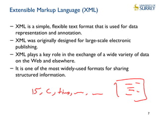 Extensible Markup Language (XML)
− XML is a simple, flexible text format that is used for data
representation and annotation.
− XML was originally designed for large-scale electronic
publishing.
− XML plays a key role in the exchange of a wide variety of data
on the Web and elsewhere.
− It is one of the most widely-used formats for sharing
structured information.
7
 
