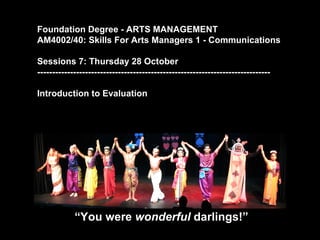 Foundation Degree - ARTS MANAGEMENT
AM4002/40: Skills For Arts Managers 1 - Communications

Sessions 7: Thursday 28 October
------------------------------------------------------------------------------

Introduction to Evaluation




            “You were wonderful darlings!”
 