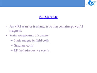 SCANNER
•
•
An MRI scanner is a large tube that contains powerful
magnets.
Main components of scanner
– Static magnetic field coils
– Gradient coils
– RF (radiofrequency) coils
 