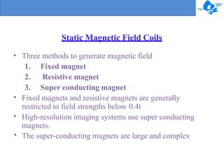 Static Magnetic Field Coils
• Three methods to generate magnetic field
1. Fixed magnet
2. Resistive magnet
3. Super conducting magnet
•
•
•
Fixed magnets and resistive magnets are generally
restricted to field strengths below 0.4t
High-resolution imaging systems use super conducting
magnets.
The super-conducting magnets are large and complex
 