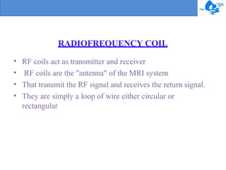RADIOFREQUENCY COIL
•
•
•
•
RF coils act as transmitter and receiver
RF coils are the "antenna" of the MRI system
That transmit the RF signal and receives the return signal.
They are simply a loop of wire either circular or
rectangular
 