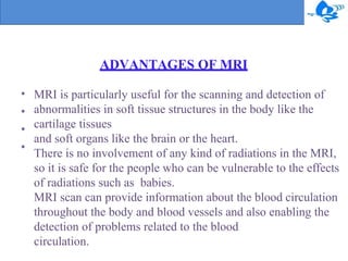 ADVANTAGES OF MRI
•
•
•
•
MRI is particularly useful for the scanning and detection of
abnormalities in soft tissue structures in the body like the
cartilage tissues
and soft organs like the brain or the heart.
There is no involvement of any kind of radiations in the MRI,
so it is safe for the people who can be vulnerable to the effects
of radiations such as babies.
MRI scan can provide information about the blood circulation
throughout the body and blood vessels and also enabling the
detection of problems related to the blood
circulation.
 