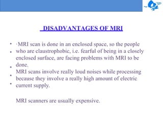 DISADVANTAGES OF MRI
•
•
•
•
•
·MRI scan is done in an enclosed space, so the people
who are claustrophobic, i.e. fearful of being in a closely
enclosed surface, are facing problems with MRI to be
done.
MRI scans involve really loud noises while processing
because they involve a really high amount of electric
current supply.
MRI scanners are usually expensive.
 