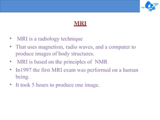 •
•
•
•
•
MRI is a radiology technique
That uses magnetism, radio waves, and a computer to
produce images of body structures.
MRI is based on the principles of NMR
In1997 the first MRI exam was performed on a human
being.
It took 5 hours to produce one image.
MRI
 