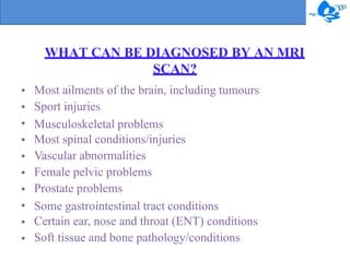 WHAT CAN BE DIAGNOSED BY AN MRI
SCAN?
•
•
•
•
•
•
•
•
•
•
Most ailments of the brain, including tumours
Sport injuries
Musculoskeletal problems
Most spinal conditions/injuries
Vascular abnormalities
Female pelvic problems
Prostate problems
Some gastrointestinal tract conditions
Certain ear, nose and throat (ENT) conditions
Soft tissue and bone pathology/conditions
 
