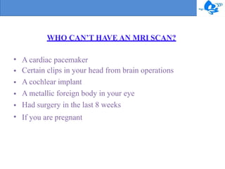 WHO CAN’T HAVE AN MRI SCAN?
•
•
•
•
•
•
A cardiac pacemaker
Certain clips in your head from brain operations
A cochlear implant
A metallic foreign body in your eye
Had surgery in the last 8 weeks
If you are pregnant
 