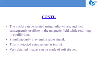 CONTI..
•
•
•
•
The nuclei can be rotated using radio waves, and they
subsequently oscillate in the magnetic field while returning
to equilibrium.
Simultaneously they emit a radio signal.
This is detected using antennas (coils)
Very detailed images can be made of soft tissues.
 