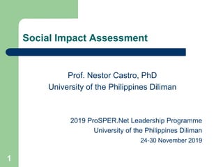 1
Social Impact Assessment
Prof. Nestor Castro, PhD
University of the Philippines Diliman
2019 ProSPER.Net Leadership Programme
University of the Philippines Diliman
24-30 November 2019
 