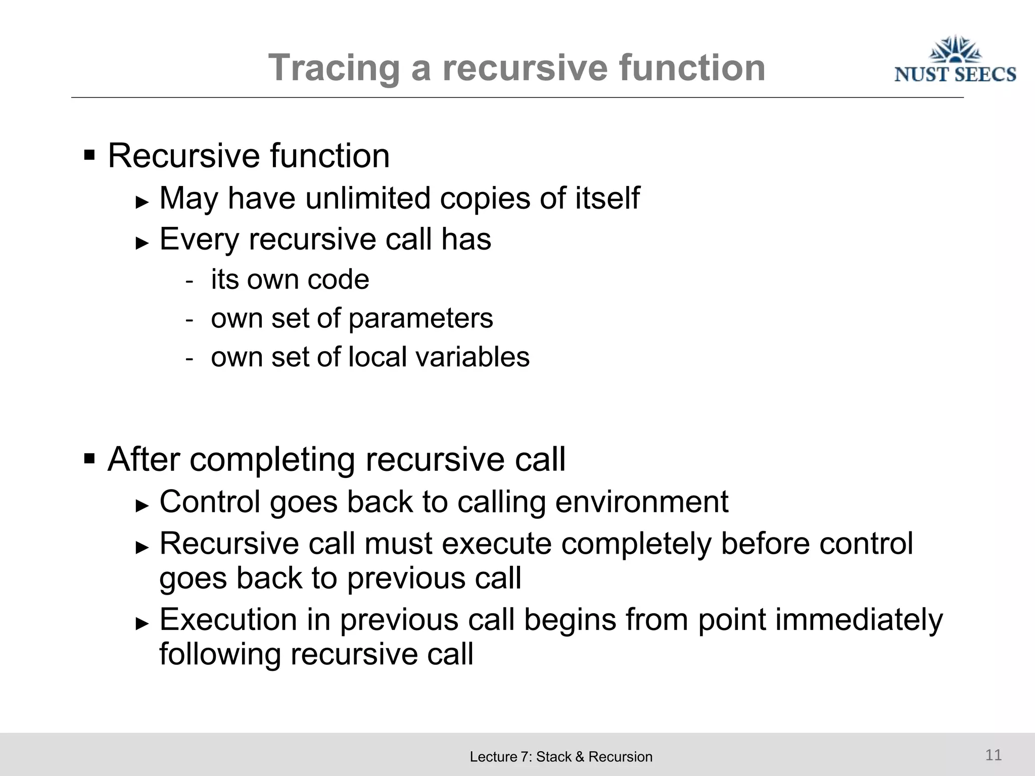 Tracing a recursive function
Lecture 7: Stack & Recursion 11
 Recursive function
► May have unlimited copies of itself
► Every recursive call has
- its own code
- own set of parameters
- own set of local variables
 After completing recursive call
► Control goes back to calling environment
► Recursive call must execute completely before control
goes back to previous call
► Execution in previous call begins from point immediately
following recursive call
 