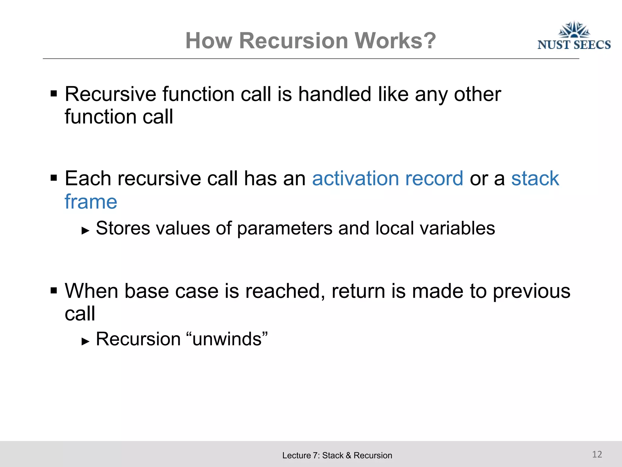 How Recursion Works?
Lecture 7: Stack & Recursion 12
 Recursive function call is handled like any other
function call
 Each recursive call has an activation record or a stack
frame
► Stores values of parameters and local variables
 When base case is reached, return is made to previous
call
► Recursion “unwinds”
 