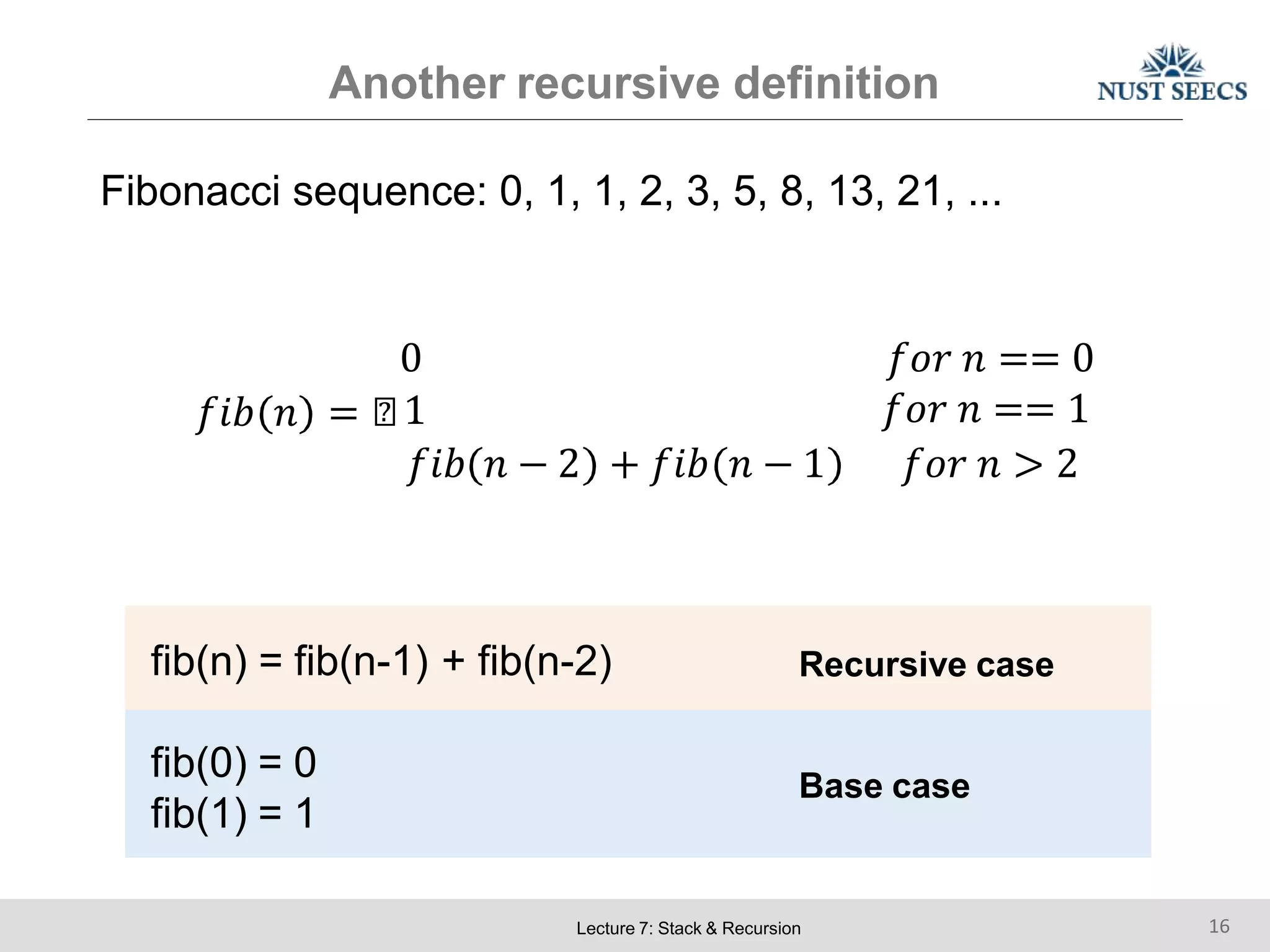 Another recursive definition
Fibonacci sequence: 0, 1, 1, 2, 3, 5, 8, 13, 21, ...
0 𝑓𝑜𝑟 𝑛 == 0
𝑓𝑖𝑏 𝑛 = ൞1 𝑓𝑜𝑟 𝑛 == 1
𝑓𝑖𝑏 𝑛 − 2 + 𝑓𝑖𝑏 𝑛 − 1 𝑓𝑜𝑟 𝑛 > 2
fib(n) = fib(n-1) + fib(n-2) Recursive case
fib(0) = 0
fib(1) = 1
Base case
Lecture 7: Stack & Recursion 16
 