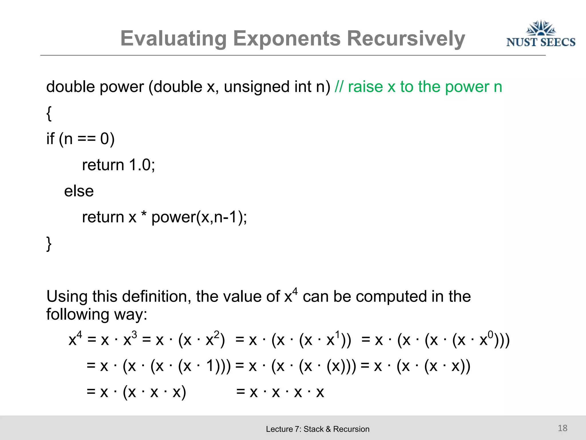 Evaluating Exponents Recursively
Lecture 7: Stack & Recursion 18
double power (double x, unsigned int n) // raise x to the power n
{
if (n == 0)
return 1.0;
else
return x * power(x,n-1);
}
Using this definition, the value of x4
can be computed in the
following way:
x4
= x · x3
= x · (x · x2
) = x · (x · (x · x1
)) = x · (x · (x · (x · x0
)))
= x · (x · (x · (x · 1))) = x · (x · (x · (x))) = x · (x · (x · x))
= x · (x · x · x) = x · x · x · x
 