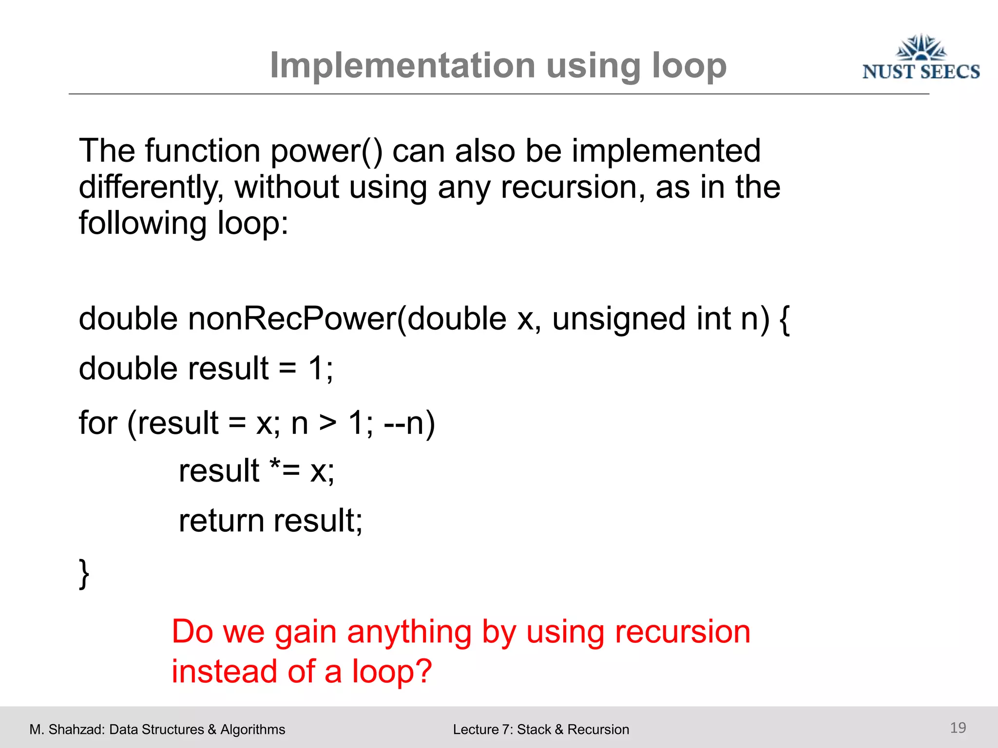 Implementation using loop
M. Shahzad: Data Structures & Algorithms Lecture 7: Stack & Recursion 19
The function power() can also be implemented
differently, without using any recursion, as in the
following loop:
double nonRecPower(double x, unsigned int n) {
double result = 1;
for (result = x; n > 1; --n)
result *= x;
return result;
}
Do we gain anything by using recursion
instead of a loop?
 