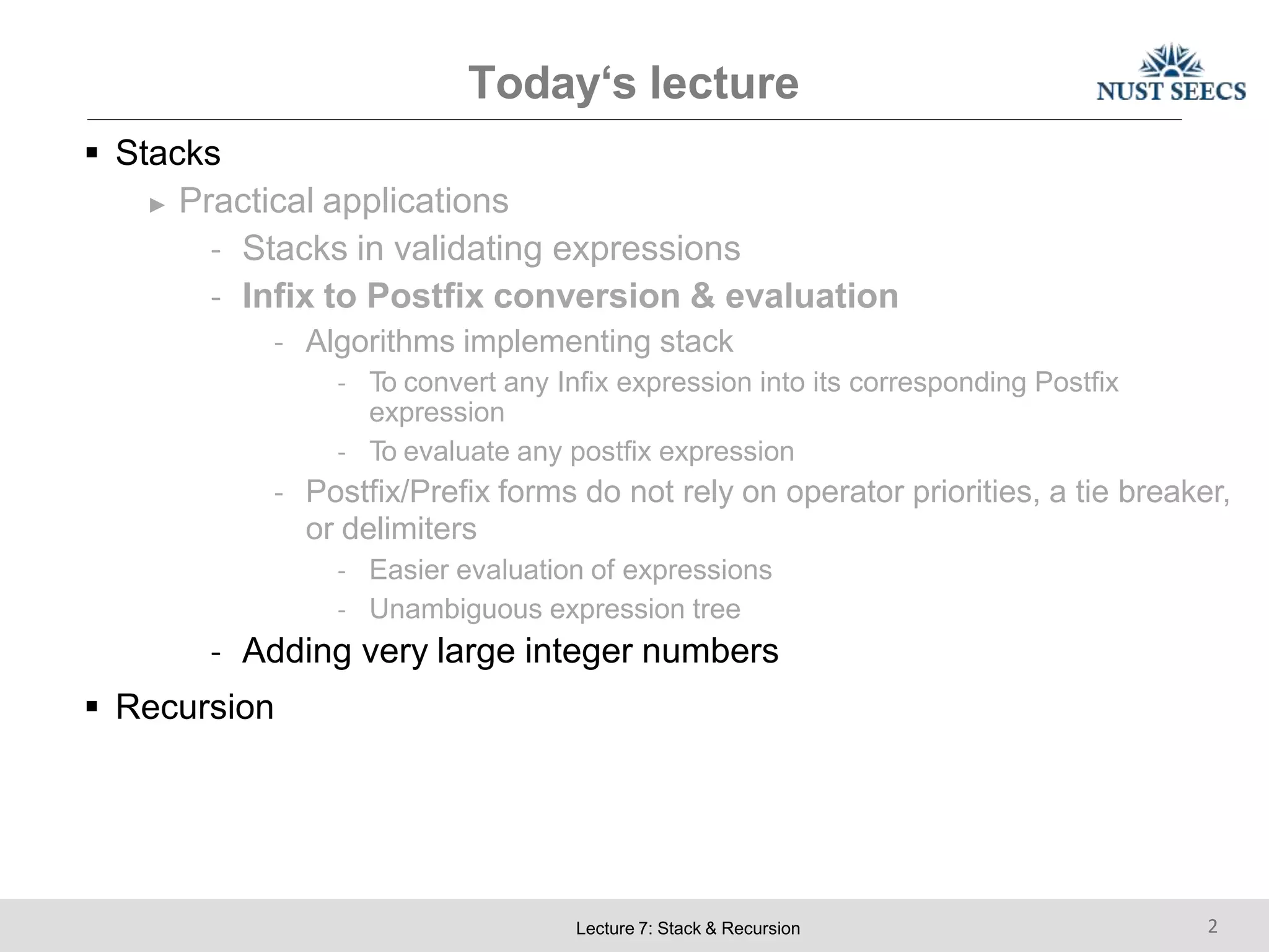 Today‘s lecture
Lecture 7: Stack & Recursion 2
 Stacks
► Practical applications
- Stacks in validating expressions
- Infix to Postfix conversion & evaluation
- Algorithms implementing stack
- To convert any Infix expression into its corresponding Postfix
expression
- To evaluate any postfix expression
- Postfix/Prefix forms do not rely on operator priorities, a tie breaker,
or delimiters
- Easier evaluation of expressions
- Unambiguous expression tree
- Adding very large integer numbers
 Recursion
 