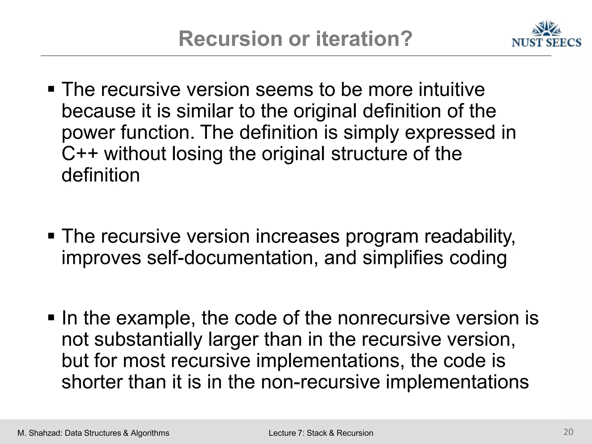 Recursion or iteration?
M. Shahzad: Data Structures & Algorithms Lecture 7: Stack & Recursion 20
 The recursive version seems to be more intuitive
because it is similar to the original definition of the
power function. The definition is simply expressed in
C++ without losing the original structure of the
definition
 The recursive version increases program readability,
improves self-documentation, and simplifies coding
 In the example, the code of the nonrecursive version is
not substantially larger than in the recursive version,
but for most recursive implementations, the code is
shorter than it is in the non-recursive implementations
 