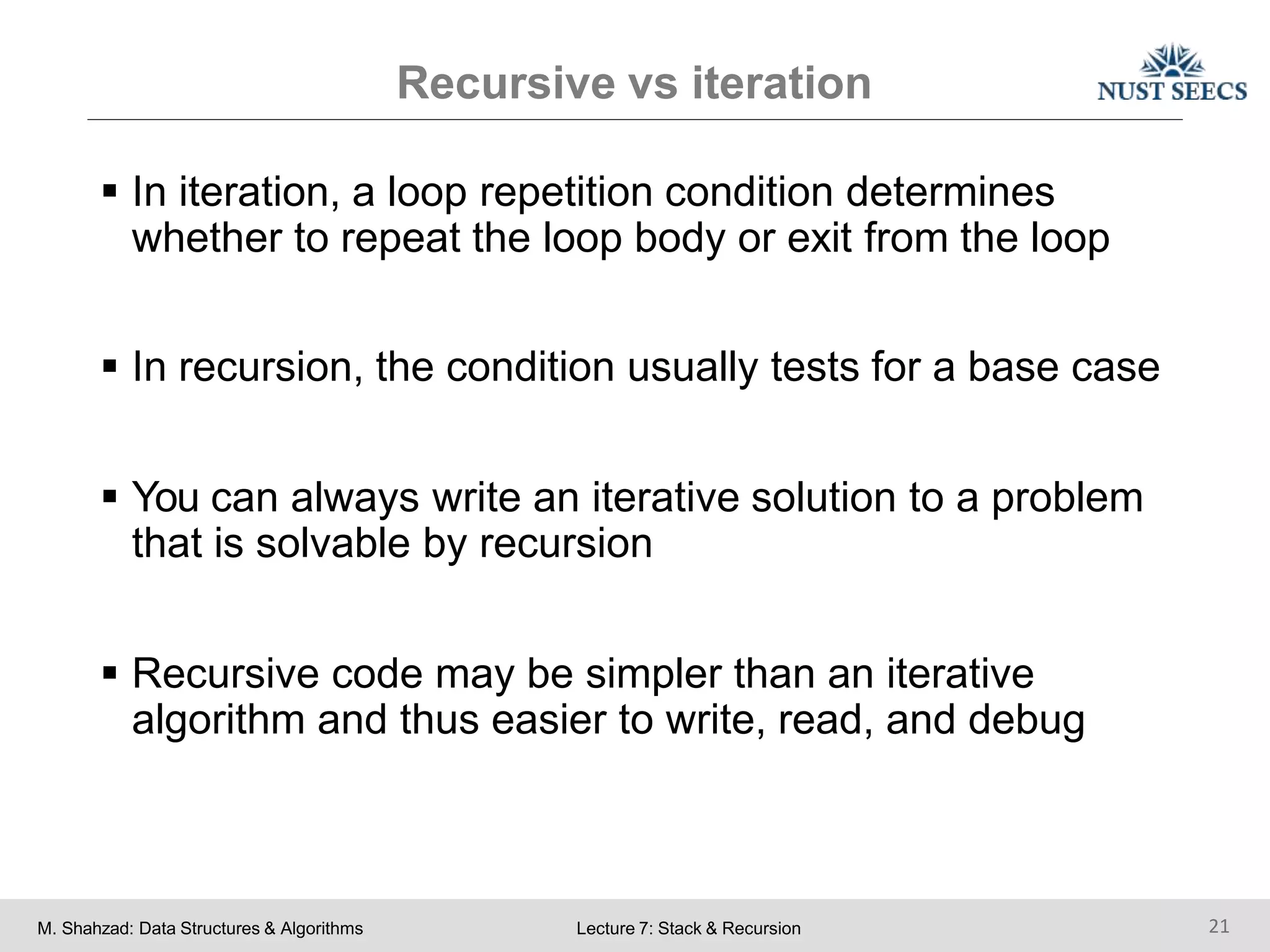 Recursive vs iteration
M. Shahzad: Data Structures & Algorithms Lecture 7: Stack & Recursion 21
 In iteration, a loop repetition condition determines
whether to repeat the loop body or exit from the loop
 In recursion, the condition usually tests for a base case
 You can always write an iterative solution to a problem
that is solvable by recursion
 Recursive code may be simpler than an iterative
algorithm and thus easier to write, read, and debug
 