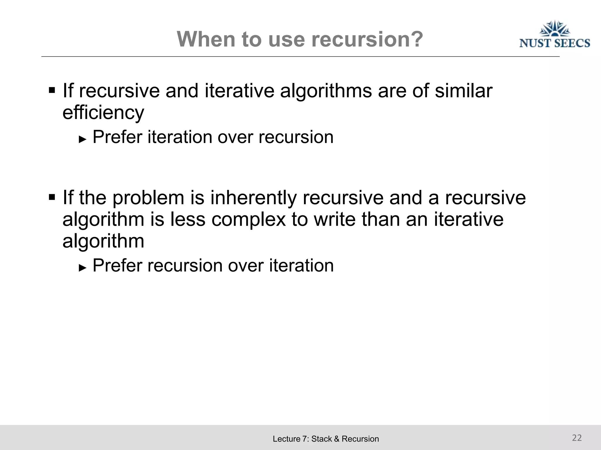 When to use recursion?
Lecture 7: Stack & Recursion 22
 If recursive and iterative algorithms are of similar
efficiency
► Prefer iteration over recursion
 If the problem is inherently recursive and a recursive
algorithm is less complex to write than an iterative
algorithm
► Prefer recursion over iteration
 