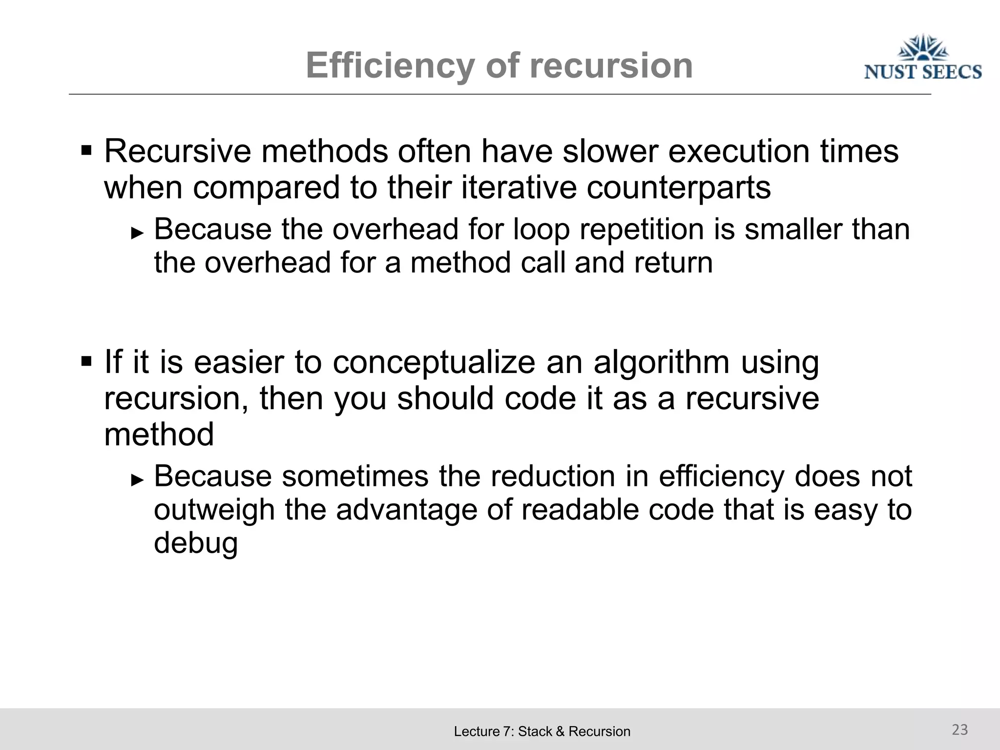 Efficiency of recursion
Lecture 7: Stack & Recursion 23
 Recursive methods often have slower execution times
when compared to their iterative counterparts
► Because the overhead for loop repetition is smaller than
the overhead for a method call and return
 If it is easier to conceptualize an algorithm using
recursion, then you should code it as a recursive
method
► Because sometimes the reduction in efficiency does not
outweigh the advantage of readable code that is easy to
debug
 