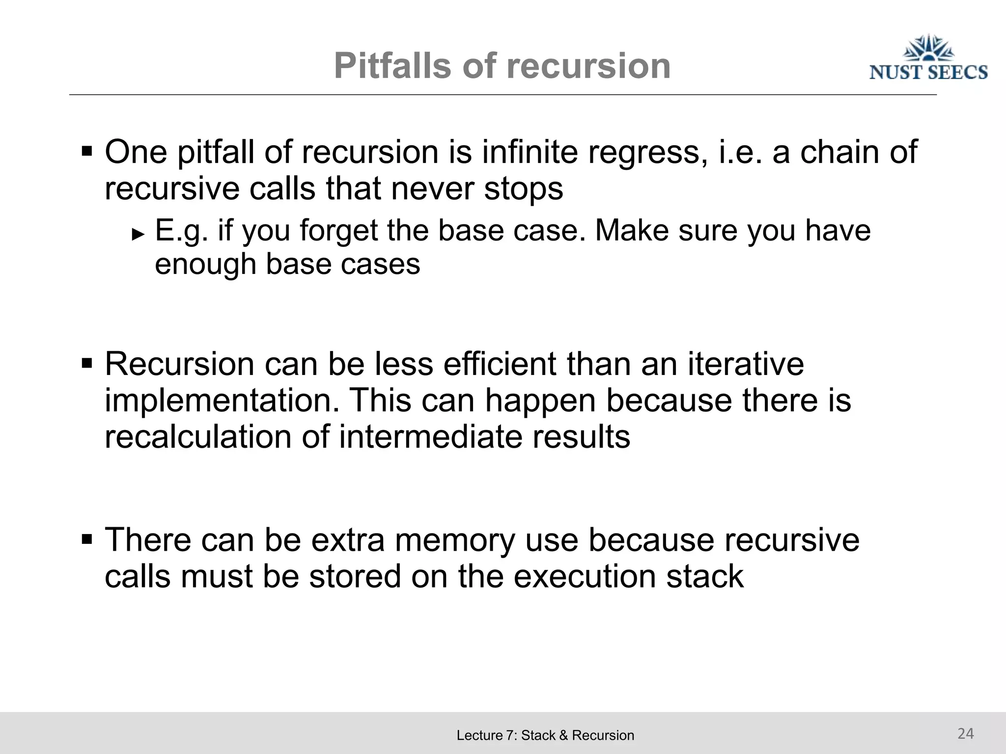 Pitfalls of recursion
Lecture 7: Stack & Recursion 24
 One pitfall of recursion is infinite regress, i.e. a chain of
recursive calls that never stops
► E.g. if you forget the base case. Make sure you have
enough base cases
 Recursion can be less efficient than an iterative
implementation. This can happen because there is
recalculation of intermediate results
 There can be extra memory use because recursive
calls must be stored on the execution stack
 