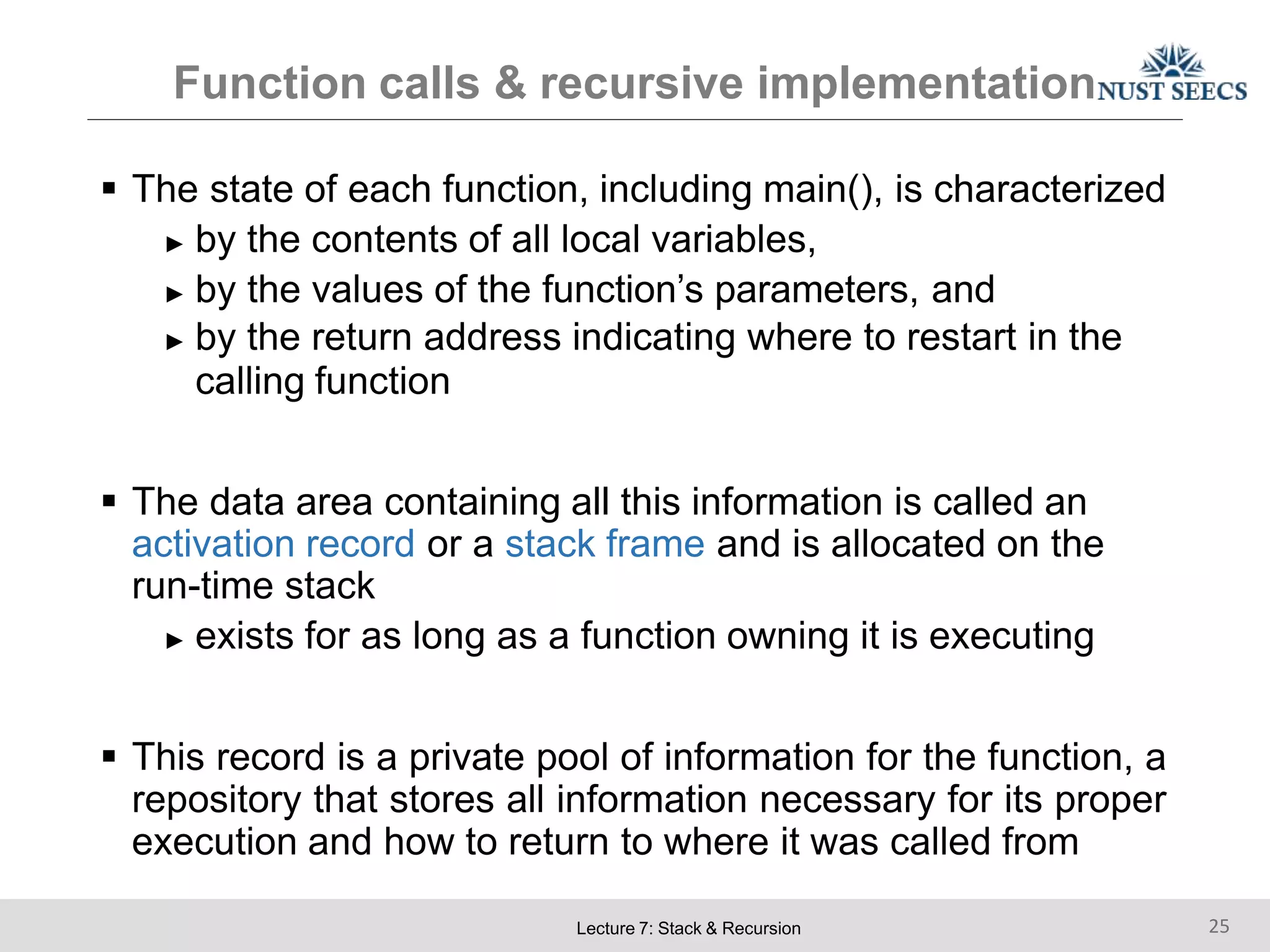 Function calls & recursive implementation
Lecture 7: Stack & Recursion 25
 The state of each function, including main(), is characterized
► by the contents of all local variables,
► by the values of the function’s parameters, and
► by the return address indicating where to restart in the
calling function
 The data area containing all this information is called an
activation record or a stack frame and is allocated on the
run-time stack
► exists for as long as a function owning it is executing
 This record is a private pool of information for the function, a
repository that stores all information necessary for its proper
execution and how to return to where it was called from
 