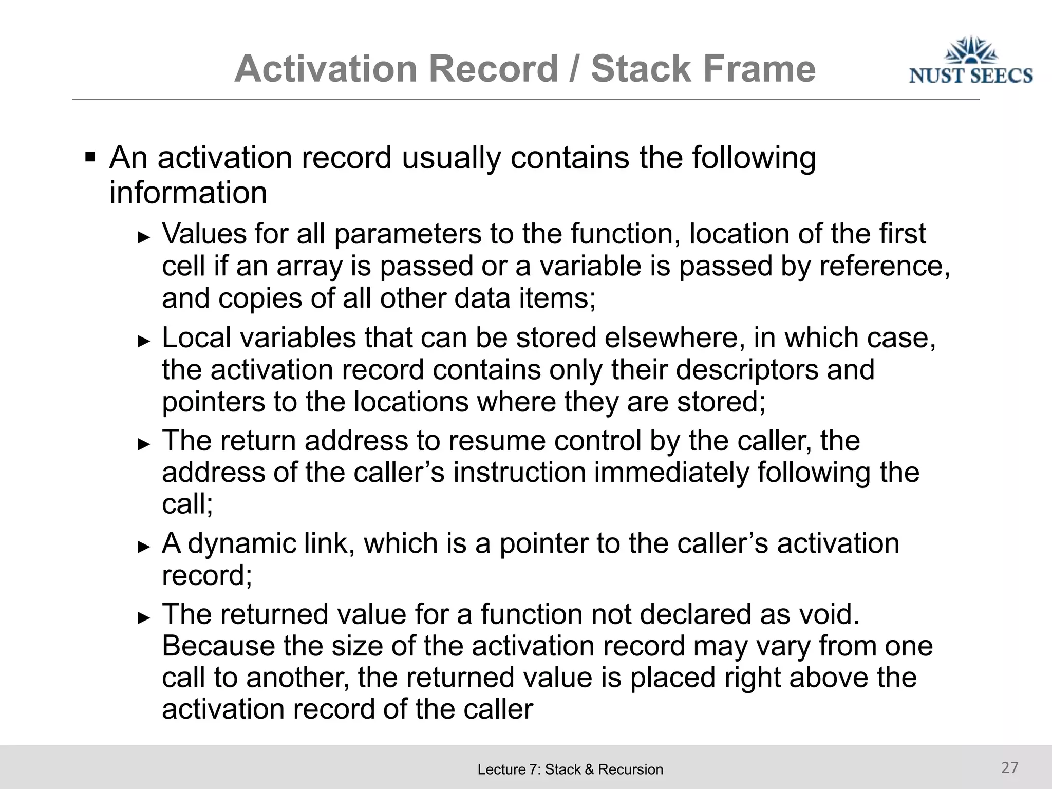 Activation Record / Stack Frame
Lecture 7: Stack & Recursion 27
 An activation record usually contains the following
information
► Values for all parameters to the function, location of the first
cell if an array is passed or a variable is passed by reference,
and copies of all other data items;
► Local variables that can be stored elsewhere, in which case,
the activation record contains only their descriptors and
pointers to the locations where they are stored;
► The return address to resume control by the caller, the
address of the caller’s instruction immediately following the
call;
► A dynamic link, which is a pointer to the caller’s activation
record;
► The returned value for a function not declared as void.
Because the size of the activation record may vary from one
call to another, the returned value is placed right above the
activation record of the caller
 