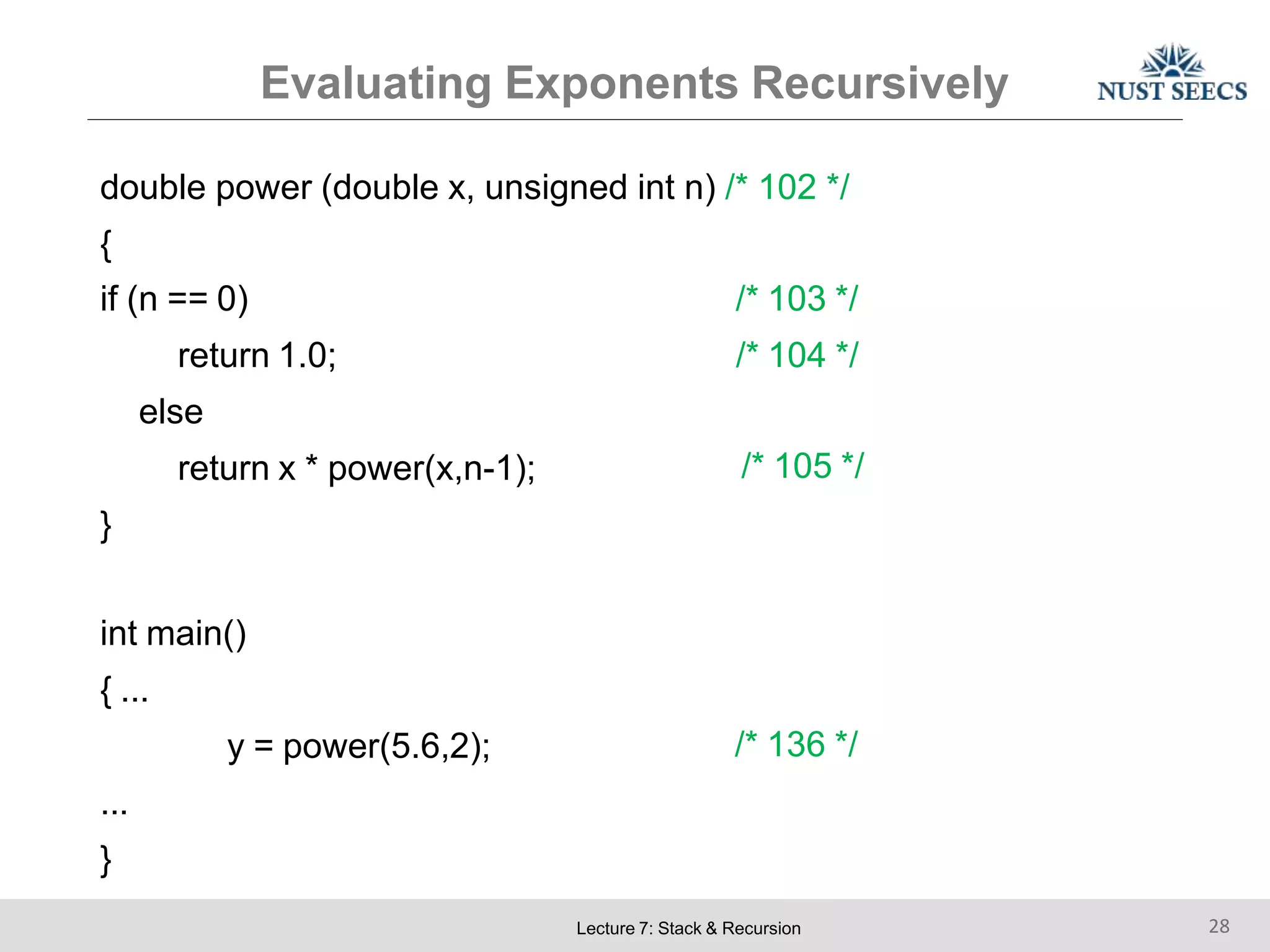Evaluating Exponents Recursively
Lecture 7: Stack & Recursion 28
double power (double x, unsigned int n) /* 102 */
{
/* 103 */
/* 104 */
if (n == 0)
return 1.0;
else
return x * power(x,n-1);
}
/* 105 */
int main()
{ ...
y = power(5.6,2);
...
}
/* 136 */
 
