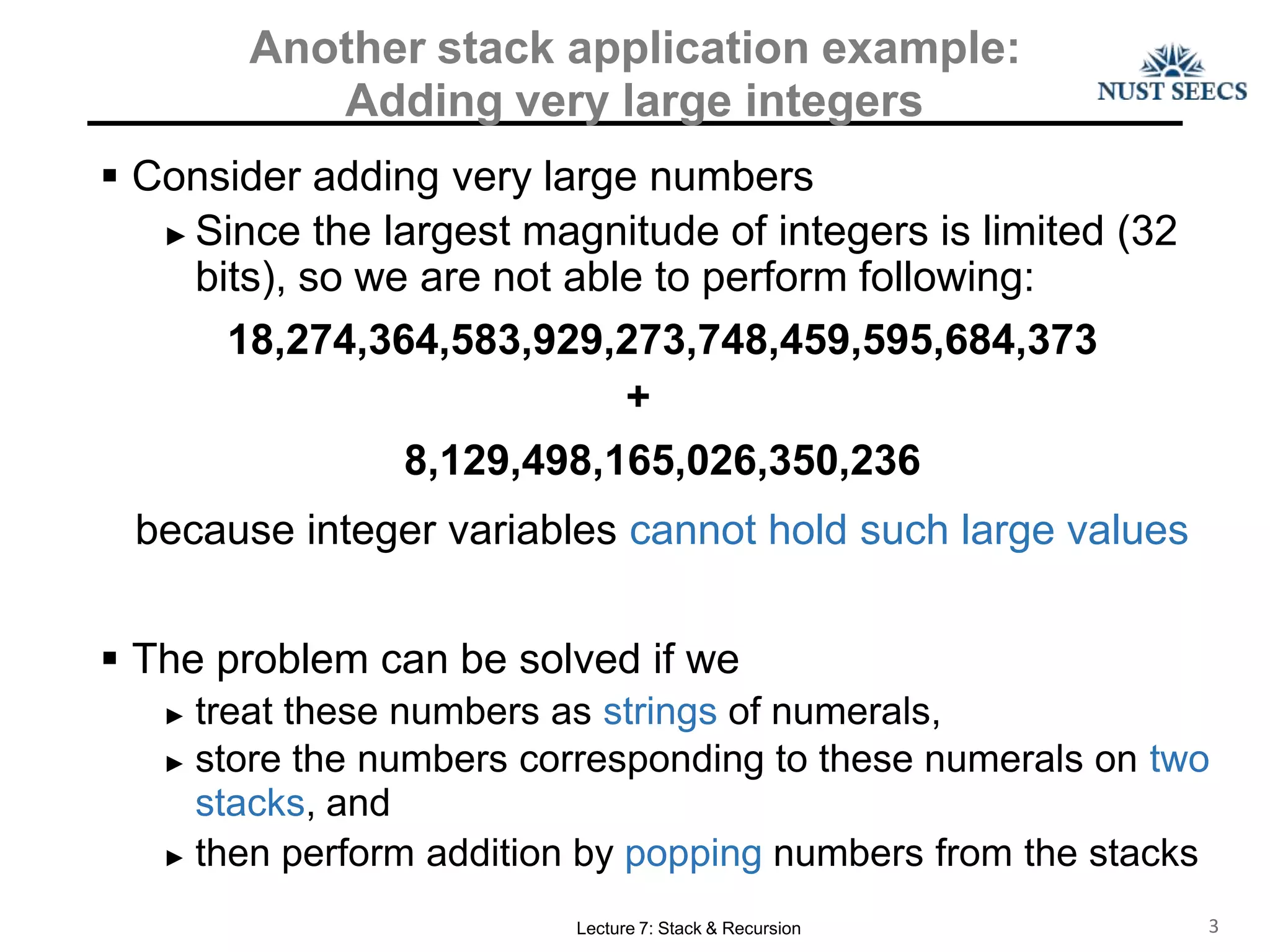Another stack application example:
Adding very large integers
Lecture 7: Stack & Recursion 3
 Consider adding very large numbers
► Since the largest magnitude of integers is limited (32
bits), so we are not able to perform following:
18,274,364,583,929,273,748,459,595,684,373
+
8,129,498,165,026,350,236
because integer variables cannot hold such large values
 The problem can be solved if we
► treat these numbers as strings of numerals,
► store the numbers corresponding to these numerals on two
stacks, and
► then perform addition by popping numbers from the stacks
 