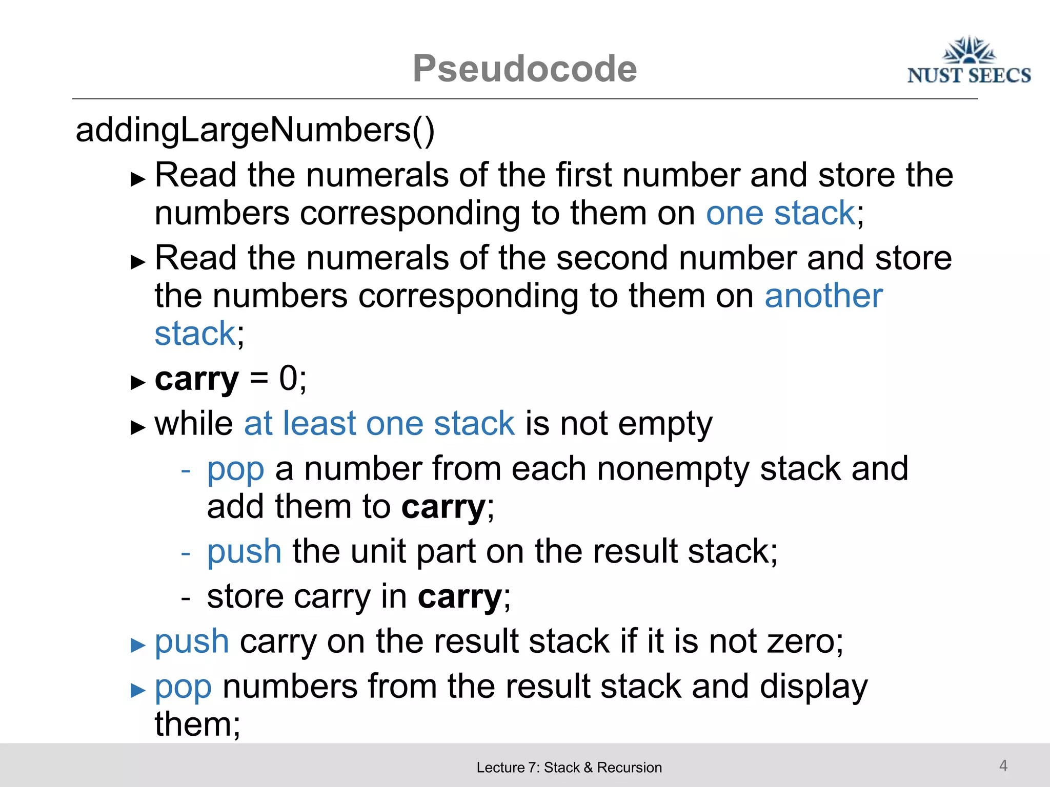 Pseudocode
Lecture 7: Stack & Recursion 4
addingLargeNumbers()
► Read the numerals of the first number and store the
numbers corresponding to them on one stack;
► Read the numerals of the second number and store
the numbers corresponding to them on another
stack;
► carry = 0;
► while at least one stack is not empty
- pop a number from each nonempty stack and
add them to carry;
- push the unit part on the result stack;
- store carry in carry;
► push carry on the result stack if it is not zero;
► pop numbers from the result stack and display
them;
 