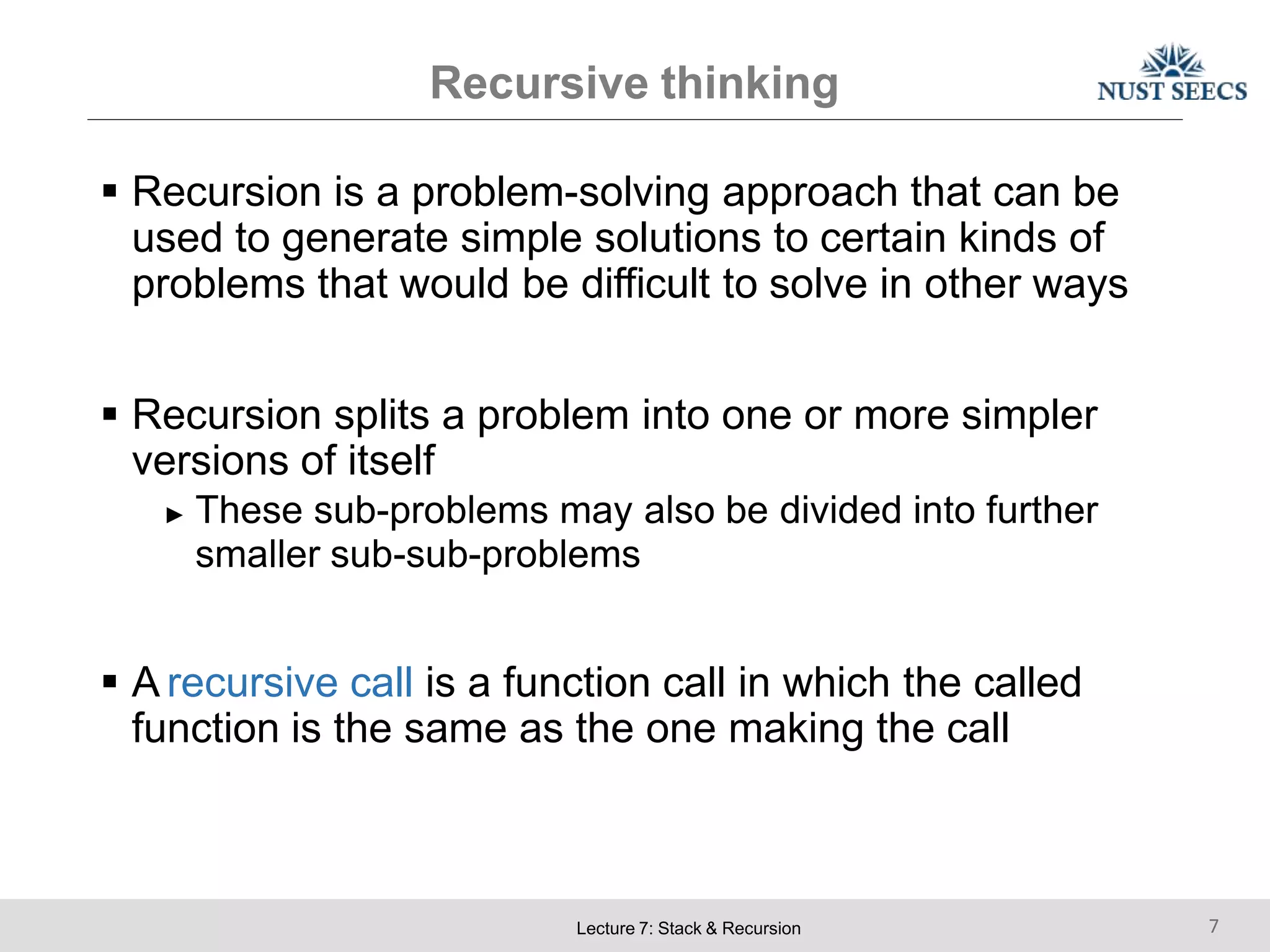 Recursive thinking
Lecture 7: Stack & Recursion 7
 Recursion is a problem-solving approach that can be
used to generate simple solutions to certain kinds of
problems that would be difficult to solve in other ways
 Recursion splits a problem into one or more simpler
versions of itself
► These sub-problems may also be divided into further
smaller sub-sub-problems
 A recursive call is a function call in which the called
function is the same as the one making the call
 