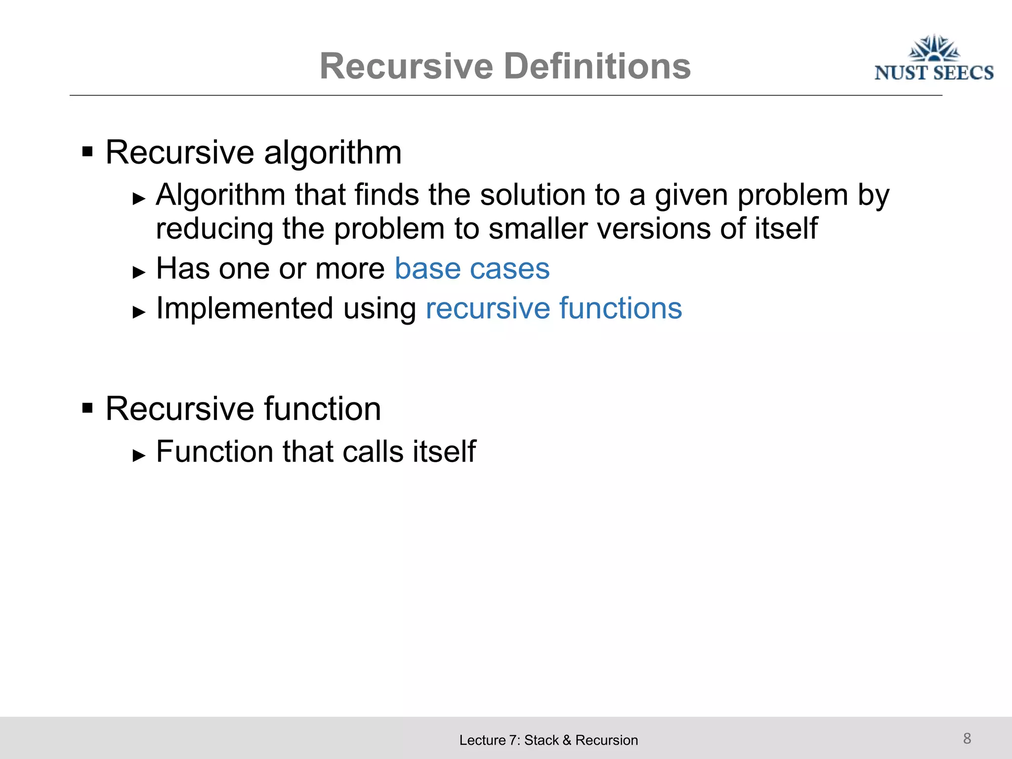 Recursive Definitions
Lecture 7: Stack & Recursion 8
 Recursive algorithm
► Algorithm that finds the solution to a given problem by
reducing the problem to smaller versions of itself
► Has one or more base cases
► Implemented using recursive functions
 Recursive function
► Function that calls itself
 
