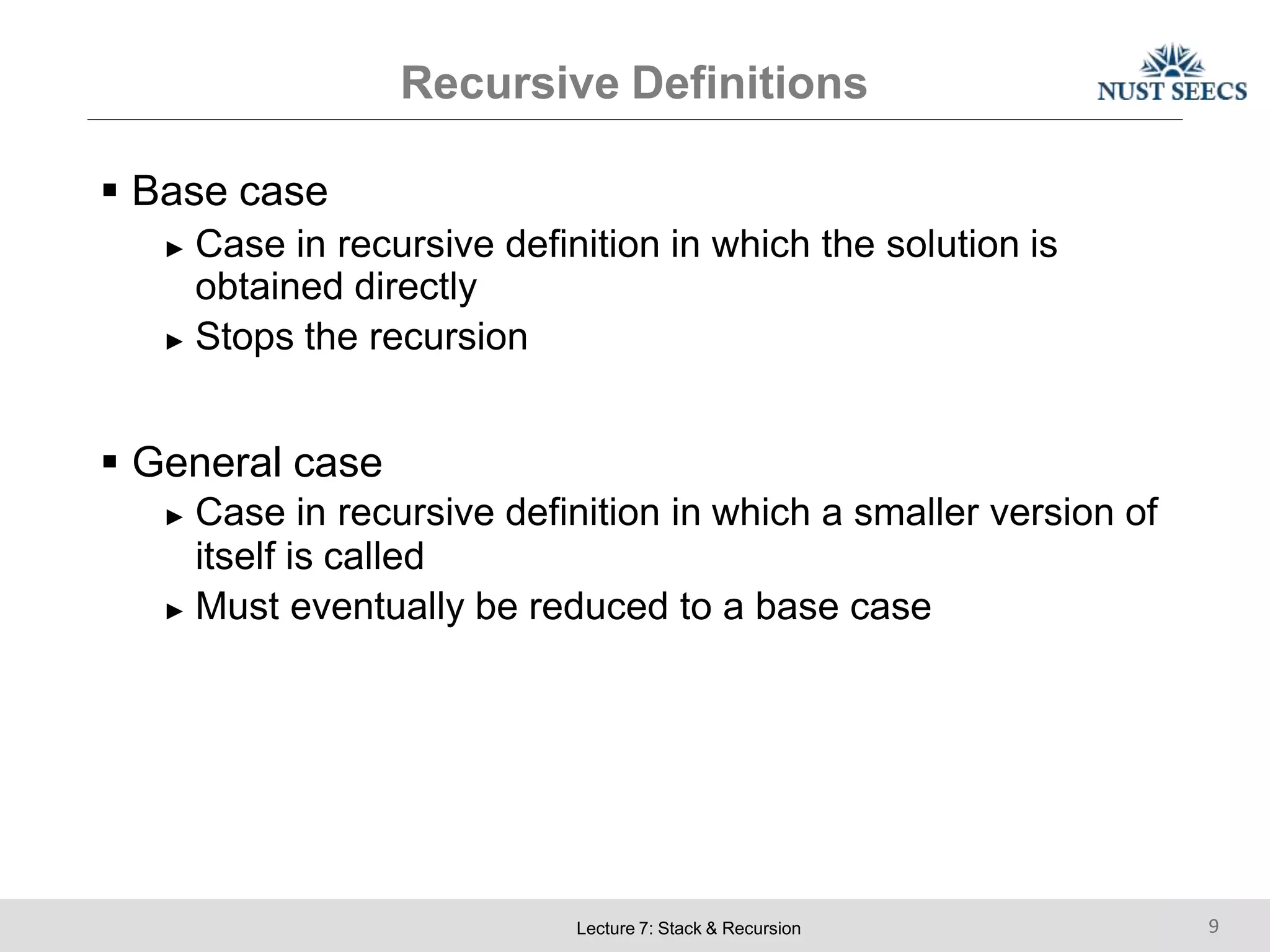 Recursive Definitions
Lecture 7: Stack & Recursion 9
 Base case
► Case in recursive definition in which the solution is
obtained directly
► Stops the recursion
 General case
► Case in recursive definition in which a smaller version of
itself is called
► Must eventually be reduced to a base case
 