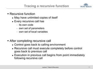 Tracing a recursive function
Lecture 7: Stack & Recursion 11
 Recursive function
► May have unlimited copies of itself
► Every recursive call has
- its own code
- own set of parameters
- own set of local variables
 After completing recursive call
► Control goes back to calling environment
► Recursive call must execute completely before control
goes back to previous call
► Execution in previous call begins from point immediately
following recursive call
 