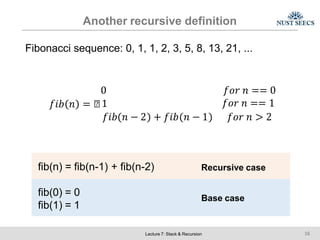 Another recursive definition
Fibonacci sequence: 0, 1, 1, 2, 3, 5, 8, 13, 21, ...
0 𝑓𝑜𝑟 𝑛 == 0
𝑓𝑖𝑏 𝑛 = ൞1 𝑓𝑜𝑟 𝑛 == 1
𝑓𝑖𝑏 𝑛 − 2 + 𝑓𝑖𝑏 𝑛 − 1 𝑓𝑜𝑟 𝑛 > 2
fib(n) = fib(n-1) + fib(n-2) Recursive case
fib(0) = 0
fib(1) = 1
Base case
Lecture 7: Stack & Recursion 16
 