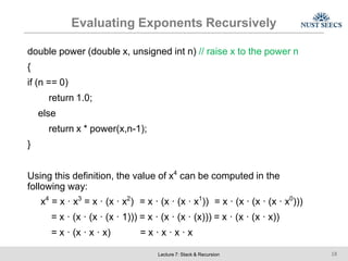 Evaluating Exponents Recursively
Lecture 7: Stack & Recursion 18
double power (double x, unsigned int n) // raise x to the power n
{
if (n == 0)
return 1.0;
else
return x * power(x,n-1);
}
Using this definition, the value of x4
can be computed in the
following way:
x4
= x · x3
= x · (x · x2
) = x · (x · (x · x1
)) = x · (x · (x · (x · x0
)))
= x · (x · (x · (x · 1))) = x · (x · (x · (x))) = x · (x · (x · x))
= x · (x · x · x) = x · x · x · x
 