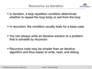 Recursive vs iteration
M. Shahzad: Data Structures & Algorithms Lecture 7: Stack & Recursion 21
 In iteration, a loop repetition condition determines
whether to repeat the loop body or exit from the loop
 In recursion, the condition usually tests for a base case
 You can always write an iterative solution to a problem
that is solvable by recursion
 Recursive code may be simpler than an iterative
algorithm and thus easier to write, read, and debug
 