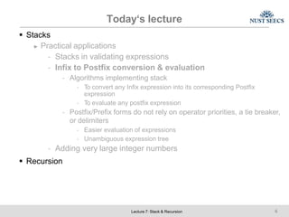 Today‘s lecture
Lecture 7: Stack & Recursion 6
 Stacks
► Practical applications
- Stacks in validating expressions
- Infix to Postfix conversion & evaluation
- Algorithms implementing stack
- To convert any Infix expression into its corresponding Postfix
expression
- To evaluate any postfix expression
- Postfix/Prefix forms do not rely on operator priorities, a tie breaker,
or delimiters
- Easier evaluation of expressions
- Unambiguous expression tree
- Adding very large integer numbers
 Recursion
 