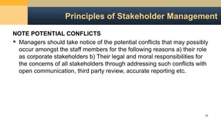 Principles of Stakeholder Management
NOTE POTENTIAL CONFLICTS
 Managers should take notice of the potential conflicts that may possibly
occur amongst the staff members for the following reasons a) their role
as corporate stakeholders b) Their legal and moral responsibilities for
the concerns of all stakeholders through addressing such conflicts with
open communication, third party review, accurate reporting etc.
11
 