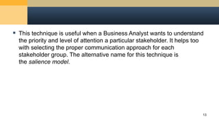  This technique is useful when a Business Analyst wants to understand
the priority and level of attention a particular stakeholder. It helps too
with selecting the proper communication approach for each
stakeholder group. The alternative name for this technique is
the salience model.
13
 