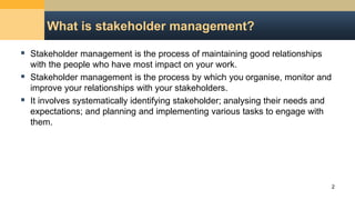 What is stakeholder management?
 Stakeholder management is the process of maintaining good relationships
with the people who have most impact on your work.
 Stakeholder management is the process by which you organise, monitor and
improve your relationships with your stakeholders.
 It involves systematically identifying stakeholder; analysing their needs and
expectations; and planning and implementing various tasks to engage with
them.
2
 