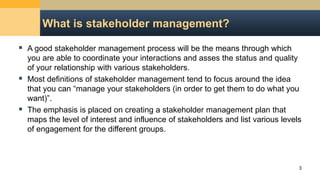 What is stakeholder management?
 A good stakeholder management process will be the means through which
you are able to coordinate your interactions and asses the status and quality
of your relationship with various stakeholders.
 Most definitions of stakeholder management tend to focus around the idea
that you can “manage your stakeholders (in order to get them to do what you
want)”.
 The emphasis is placed on creating a stakeholder management plan that
maps the level of interest and influence of stakeholders and list various levels
of engagement for the different groups.
3
 