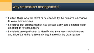 Why stakeholder management?
 It offers those who will affect or be affected by the outcomes a chance
to voice their opinions
 It ensures that an organisation has greater clarity and a shared vision
amongst its key influencers
 It enables an organisation to identify who their key stakeholders are
and understand the relationship they have with the organisation
5
 