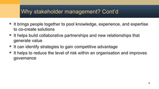 Why stakeholder management? Cont’d
 It brings people together to pool knowledge, experience, and expertise
to co-create solutions
 It helps build collaborative partnerships and new relationships that
generate value
 It can identify strategies to gain competitive advantage
 It helps to reduce the level of risk within an organisation and improves
governance
6
 